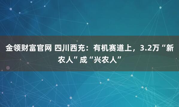 金领财富官网 四川西充：有机赛道上，3.2万“新农人”成“兴农人”