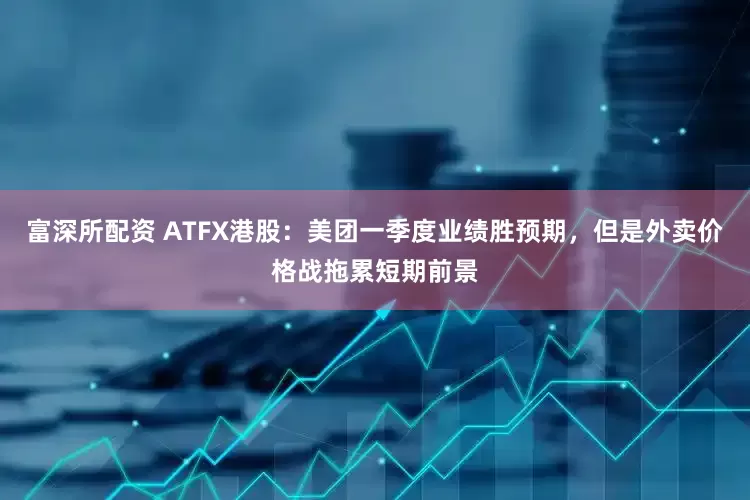 富深所配资 ATFX港股：美团一季度业绩胜预期，但是外卖价格战拖累短期前景