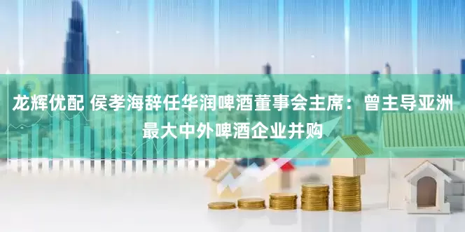 龙辉优配 侯孝海辞任华润啤酒董事会主席：曾主导亚洲最大中外啤酒企业并购