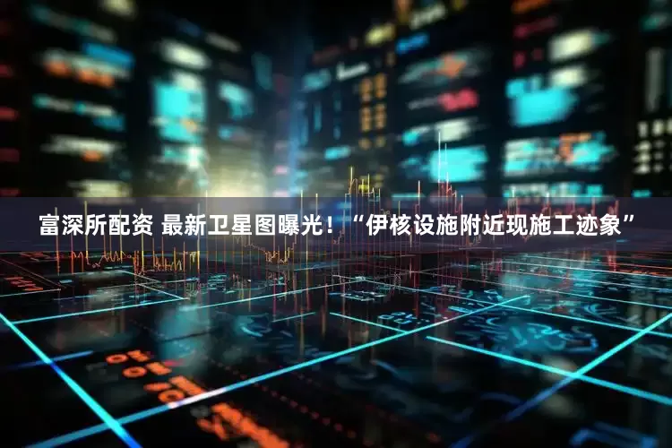 富深所配资 最新卫星图曝光！“伊核设施附近现施工迹象”