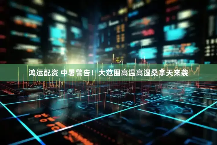 鸿运配资 中暑警告！大范围高温高湿桑拿天来袭