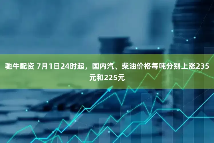 驰牛配资 7月1日24时起，国内汽、柴油价格每吨分别上涨235元和225元