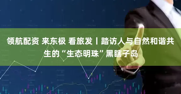 领航配资 来东极 看旅发丨踏访人与自然和谐共生的“生态明珠”黑瞎子岛
