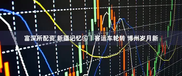 富深所配资 新疆记忆⑥丨客运车轮转 博州岁月新