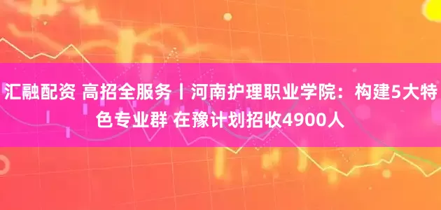 汇融配资 高招全服务丨河南护理职业学院：构建5大特色专业群 在豫计划招收4900人