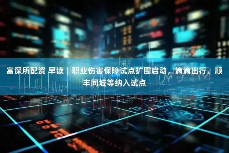 富深所配资 早读｜职业伤害保障试点扩围启动，滴滴出行、顺丰同城等纳入试点