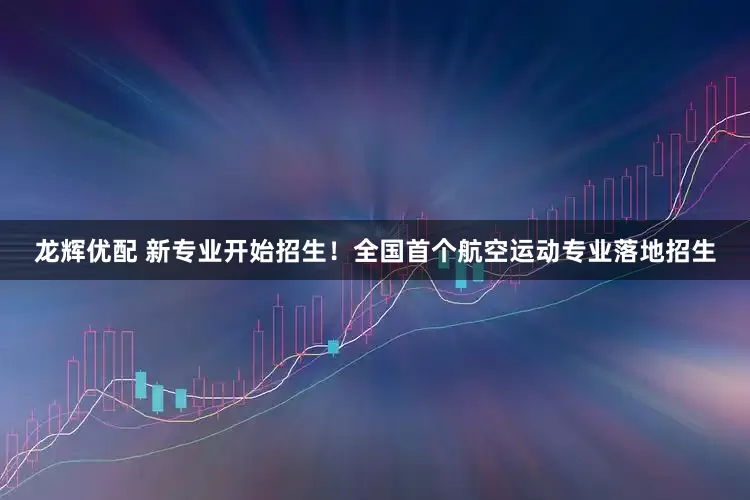 龙辉优配 新专业开始招生！全国首个航空运动专业落地招生