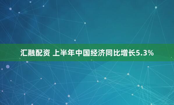 汇融配资 上半年中国经济同比增长5.3%