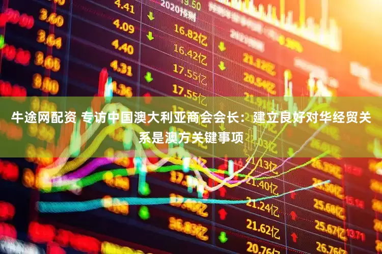 牛途网配资 专访中国澳大利亚商会会长：建立良好对华经贸关系是澳方关键事项