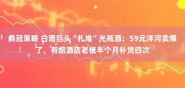 鼎冠策略 白酒巨头“扎堆”光瓶酒：59元洋河卖爆了，有烟酒店老板半个月补货四次