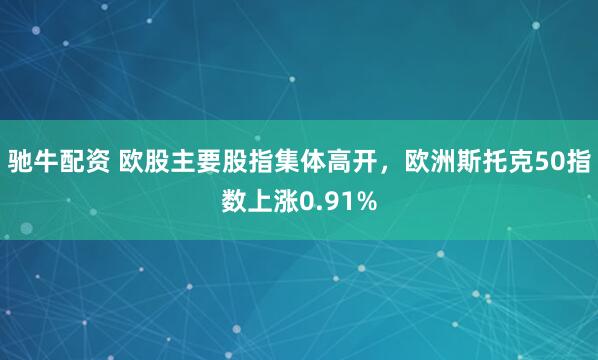 驰牛配资 欧股主要股指集体高开，欧洲斯托克50指数上涨0.91%
