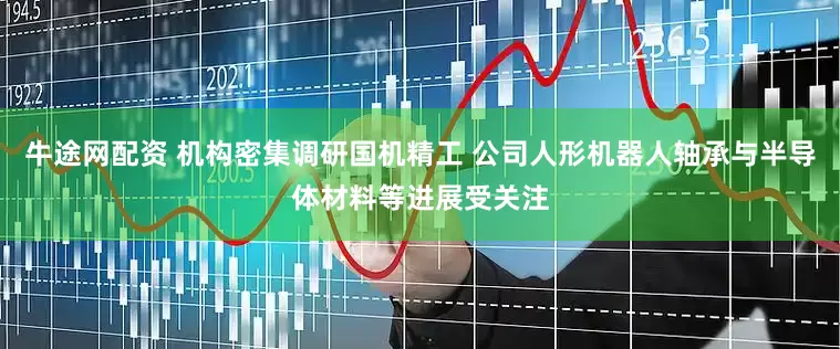 牛途网配资 机构密集调研国机精工 公司人形机器人轴承与半导体材料等进展受关注