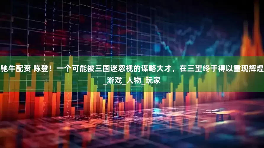 驰牛配资 陈登！一个可能被三国迷忽视的谋略大才，在三望终于得以重现辉煌_游戏_人物_玩家