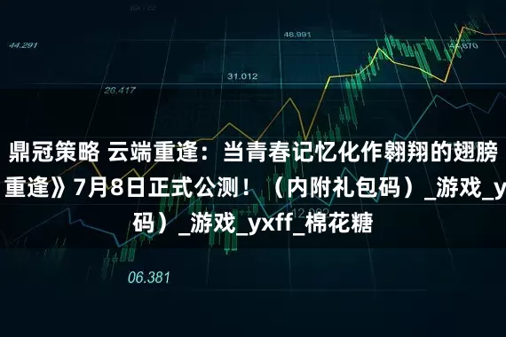 鼎冠策略 云端重逢：当青春记忆化作翱翔的翅膀，《飞飞：重逢》7月8日正式公测！（内附礼包码）_游戏_yxff_棉花糖