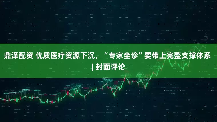 鼎泽配资 优质医疗资源下沉，“专家坐诊”要带上完整支撑体系 | 封面评论